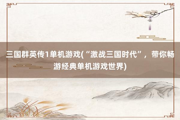 三国群英传1单机游戏(“激战三国时代”，带你畅游经典单机游戏世界)