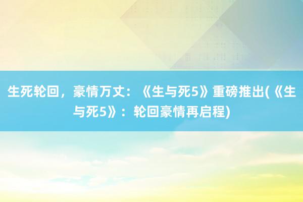 生死轮回，豪情万丈：《生与死5》重磅推出(《生与死5》：轮回豪情再启程)